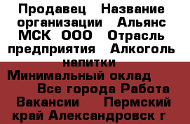 Продавец › Название организации ­ Альянс-МСК, ООО › Отрасль предприятия ­ Алкоголь, напитки › Минимальный оклад ­ 26 500 - Все города Работа » Вакансии   . Пермский край,Александровск г.